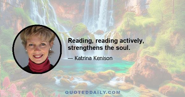 Reading, reading actively, strengthens the soul.