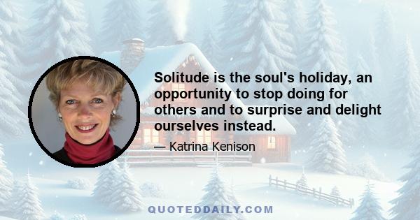 Solitude is the soul's holiday, an opportunity to stop doing for others and to surprise and delight ourselves instead.