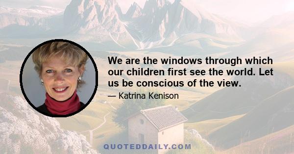 We are the windows through which our children first see the world. Let us be conscious of the view.