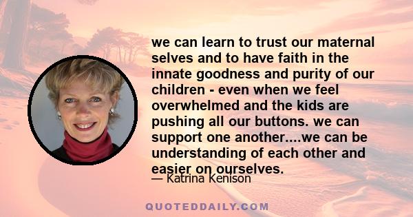 we can learn to trust our maternal selves and to have faith in the innate goodness and purity of our children - even when we feel overwhelmed and the kids are pushing all our buttons. we can support one another....we