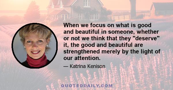 When we focus on what is good and beautiful in someone, whether or not we think that they deserve it, the good and beautiful are strengthened merely by the light of our attention.