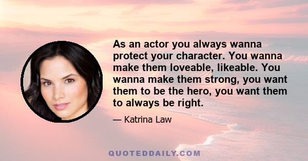 As an actor you always wanna protect your character. You wanna make them loveable, likeable. You wanna make them strong, you want them to be the hero, you want them to always be right.