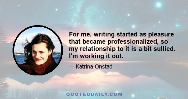 For me, writing started as pleasure that became professionalized, so my relationship to it is a bit sullied. I'm working it out.