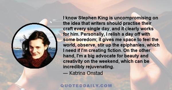 I know Stephen King is uncompromising on the idea that writers should practise their craft every single day, and it clearly works for him. Personally, I relish a day off with some boredom; it gives me space to feel the