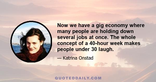 Now we have a gig economy where many people are holding down several jobs at once. The whole concept of a 40-hour week makes people under 30 laugh.