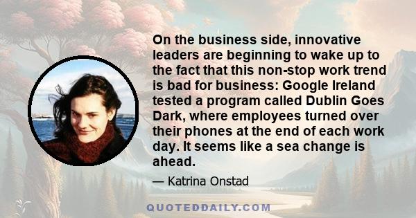 On the business side, innovative leaders are beginning to wake up to the fact that this non-stop work trend is bad for business: Google Ireland tested a program called Dublin Goes Dark, where employees turned over their 