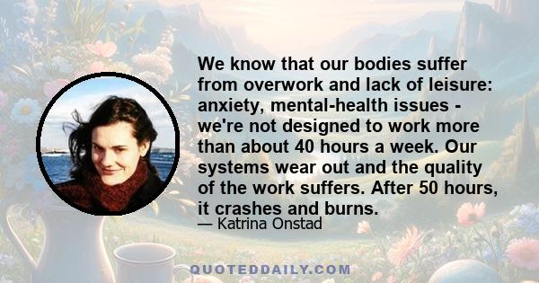 We know that our bodies suffer from overwork and lack of leisure: anxiety, mental-health issues - we're not designed to work more than about 40 hours a week. Our systems wear out and the quality of the work suffers.