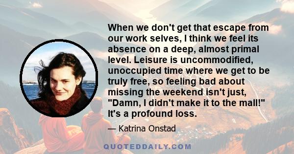 When we don't get that escape from our work selves, I think we feel its absence on a deep, almost primal level. Leisure is uncommodified, unoccupied time where we get to be truly free, so feeling bad about missing the