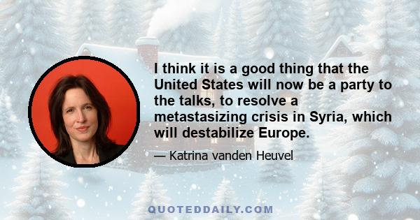 I think it is a good thing that the United States will now be a party to the talks, to resolve a metastasizing crisis in Syria, which will destabilize Europe.