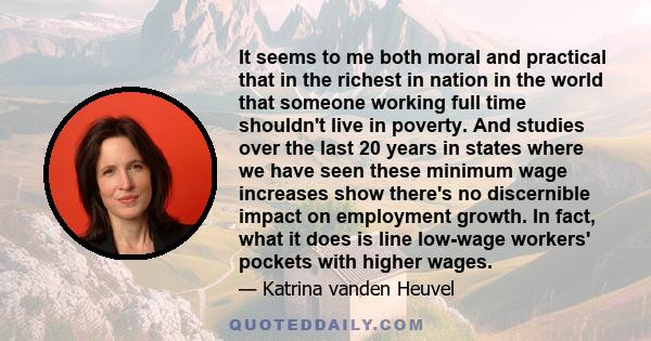 It seems to me both moral and practical that in the richest in nation in the world that someone working full time shouldn't live in poverty. And studies over the last 20 years in states where we have seen these minimum