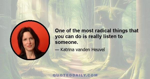 One of the most radical things that you can do is really listen to someone.