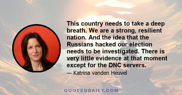 This country needs to take a deep breath. We are a strong, resilient nation. And the idea that the Russians hacked our election needs to be investigated. There is very little evidence at that moment except for the DNC