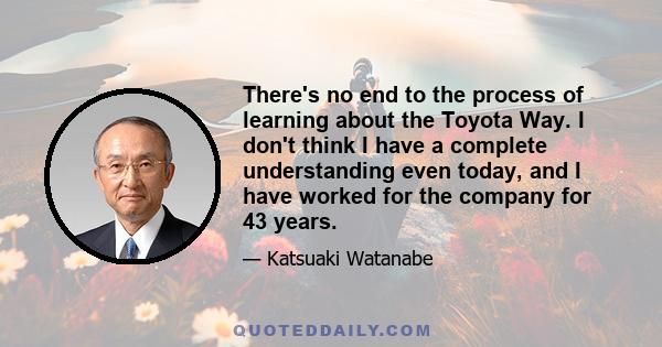 There's no end to the process of learning about the Toyota Way. I don't think I have a complete understanding even today, and I have worked for the company for 43 years.