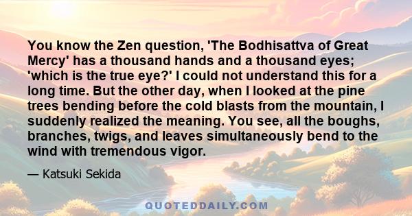 You know the Zen question, 'The Bodhisattva of Great Mercy' has a thousand hands and a thousand eyes; 'which is the true eye?' I could not understand this for a long time. But the other day, when I looked at the pine