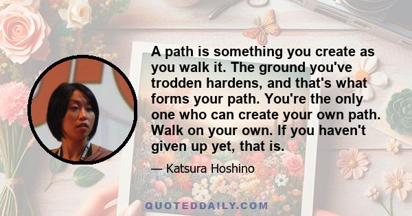 A path is something you create as you walk it. The ground you've trodden hardens, and that's what forms your path. You're the only one who can create your own path. Walk on your own. If you haven't given up yet, that is.