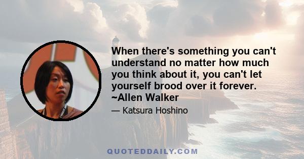 When there's something you can't understand no matter how much you think about it, you can't let yourself brood over it forever. ~Allen Walker