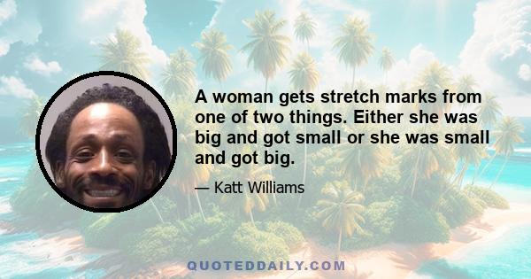 A woman gets stretch marks from one of two things. Either she was big and got small or she was small and got big.