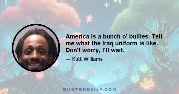 America is a bunch o' bullies. Tell me what the Iraq uniform is like. Don't worry, I'll wait.