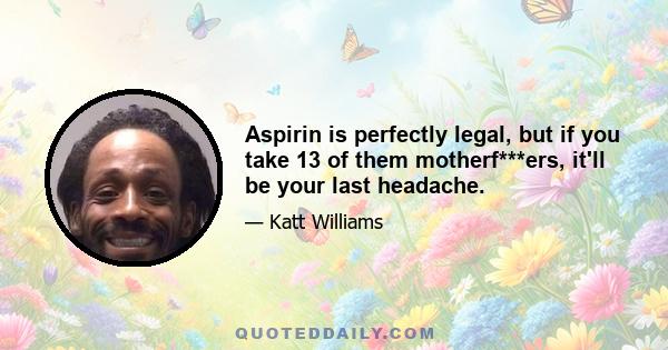 Aspirin is perfectly legal, but if you take 13 of them motherf***ers, it'll be your last headache.