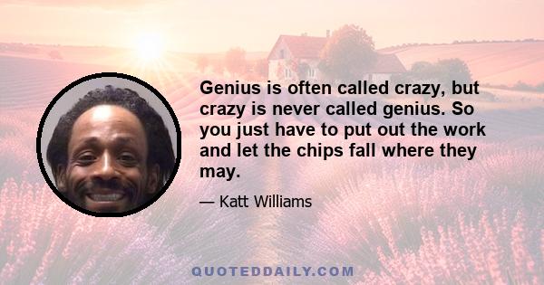 Genius is often called crazy, but crazy is never called genius. So you just have to put out the work and let the chips fall where they may.