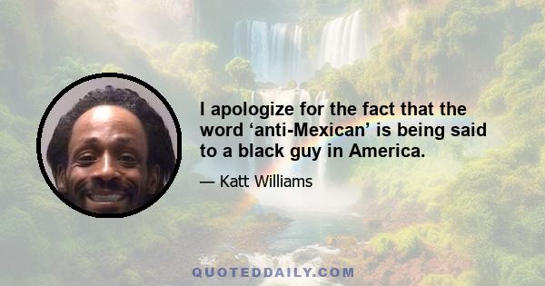 I apologize for the fact that the word ‘anti-Mexican’ is being said to a black guy in America.