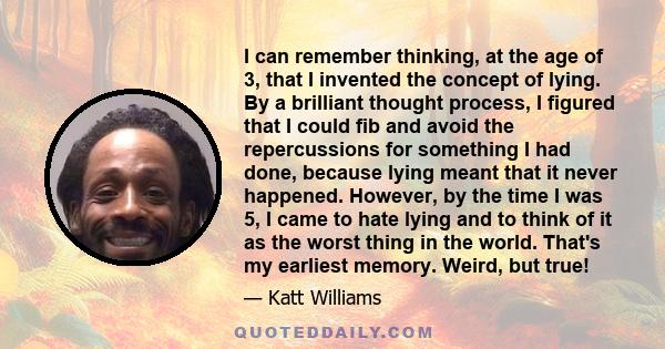 I can remember thinking, at the age of 3, that I invented the concept of lying. By a brilliant thought process, I figured that I could fib and avoid the repercussions for something I had done, because lying meant that