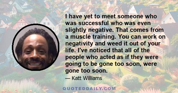 I have yet to meet someone who was successful who was even slightly negative. That comes from a muscle training. You can work on negativity and weed it out of your life. I've noticed that all of the people who acted as