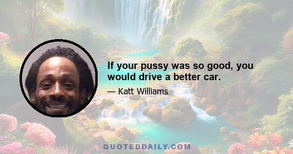 If your pussy was so good, you would drive a better car.