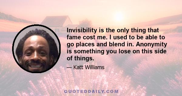 Invisibility is the only thing that fame cost me. I used to be able to go places and blend in. Anonymity is something you lose on this side of things.