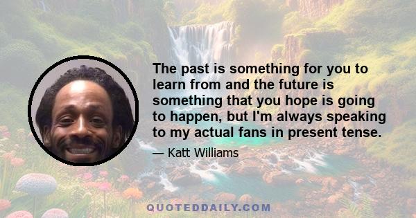 The past is something for you to learn from and the future is something that you hope is going to happen, but I'm always speaking to my actual fans in present tense.