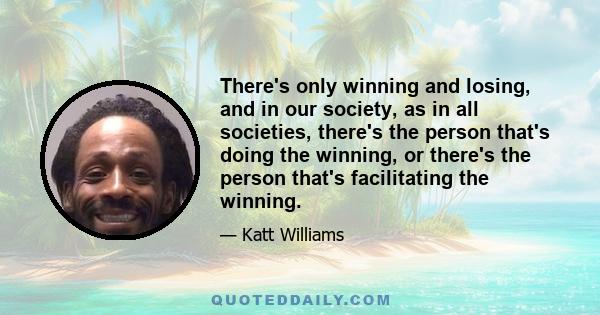 There's only winning and losing, and in our society, as in all societies, there's the person that's doing the winning, or there's the person that's facilitating the winning.