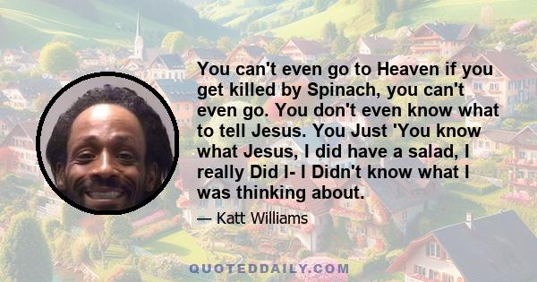 You can't even go to Heaven if you get killed by Spinach, you can't even go. You don't even know what to tell Jesus. You Just 'You know what Jesus, I did have a salad, I really Did I- I Didn't know what I was thinking