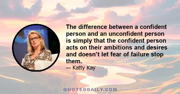 The difference between a confident person and an unconfident person is simply that the confident person acts on their ambitions and desires and doesn’t let fear of failure stop them.