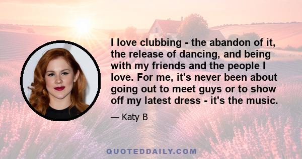 I love clubbing - the abandon of it, the release of dancing, and being with my friends and the people I love. For me, it's never been about going out to meet guys or to show off my latest dress - it's the music.