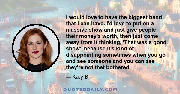 I would love to have the biggest band that I can have. I'd love to put on a massive show and just give people their money's worth, then just come away from it thinking, 'That was a good show', because it's kind of