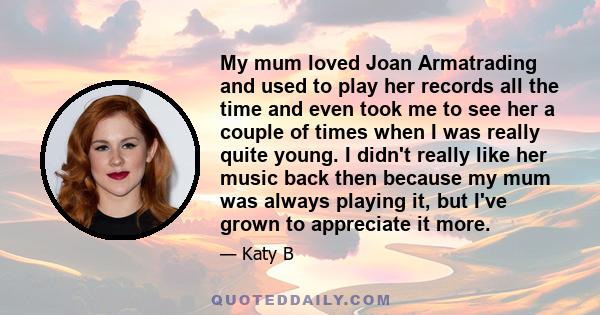 My mum loved Joan Armatrading and used to play her records all the time and even took me to see her a couple of times when I was really quite young. I didn't really like her music back then because my mum was always