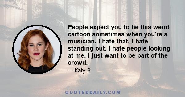 People expect you to be this weird cartoon sometimes when you're a musician. I hate that. I hate standing out. I hate people looking at me. I just want to be part of the crowd.