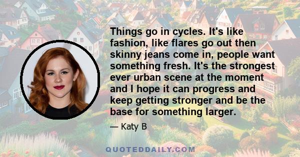 Things go in cycles. It's like fashion, like flares go out then skinny jeans come in, people want something fresh. It's the strongest ever urban scene at the moment and I hope it can progress and keep getting stronger