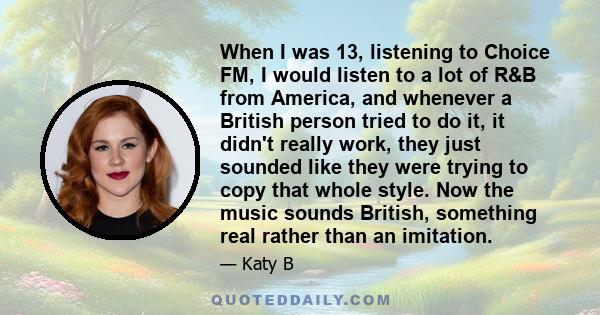 When I was 13, listening to Choice FM, I would listen to a lot of R&B from America, and whenever a British person tried to do it, it didn't really work, they just sounded like they were trying to copy that whole style.