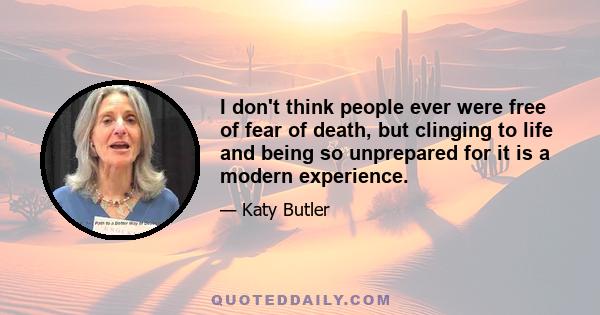 I don't think people ever were free of fear of death, but clinging to life and being so unprepared for it is a modern experience.