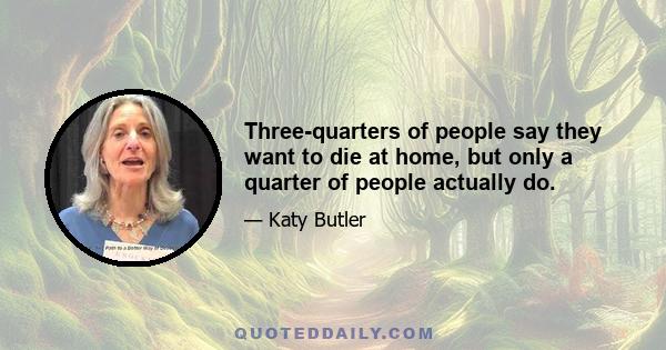 Three-quarters of people say they want to die at home, but only a quarter of people actually do.