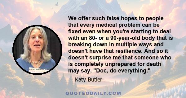 We offer such false hopes to people that every medical problem can be fixed even when you're starting to deal with an 80- or a 90-year-old body that is breaking down in multiple ways and doesn't have that resilience.