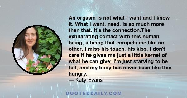 An orgasm is not what I want and I know it. What I want, need, is so much more than that. It's the connection.The exhilarating contact with this human being, a being that compels me like no other. I miss his touch, his