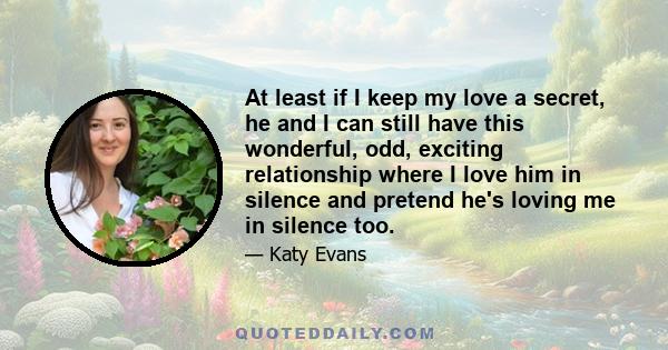 At least if I keep my love a secret, he and I can still have this wonderful, odd, exciting relationship where I love him in silence and pretend he's loving me in silence too.