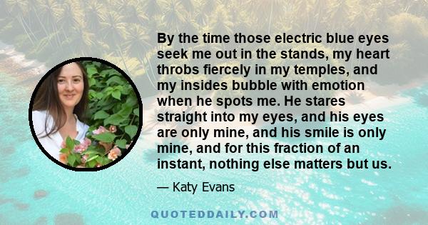 By the time those electric blue eyes seek me out in the stands, my heart throbs fiercely in my temples, and my insides bubble with emotion when he spots me. He stares straight into my eyes, and his eyes are only mine,