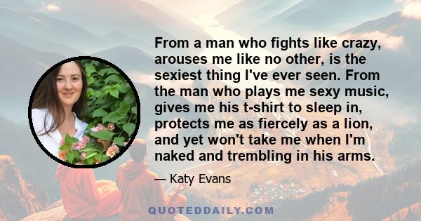 From a man who fights like crazy, arouses me like no other, is the sexiest thing I've ever seen. From the man who plays me sexy music, gives me his t-shirt to sleep in, protects me as fiercely as a lion, and yet won't