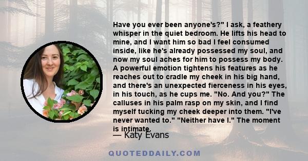 Have you ever been anyone's? I ask, a feathery whisper in the quiet bedroom. He lifts his head to mine, and I want him so bad I feel consumed inside, like he's already possessed my soul, and now my soul aches for him to 