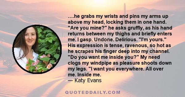 ….he grabs my wrists and pins my arms up above my head, locking them in one hand. Are you mine? he asks gruffly, as his hand returns between my thighs and briefly enters me. I gasp. Undone. Delirious. I'm yours. His