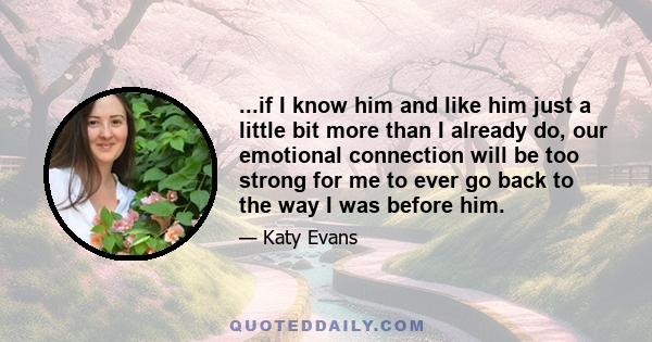 ...if I know him and like him just a little bit more than I already do, our emotional connection will be too strong for me to ever go back to the way I was before him.