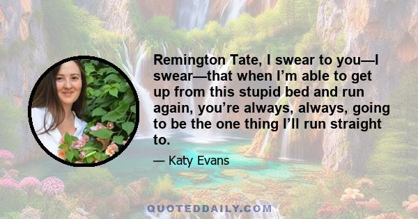 Remington Tate, I swear to you—I swear—that when I’m able to get up from this stupid bed and run again, you’re always, always, going to be the one thing I’ll run straight to.